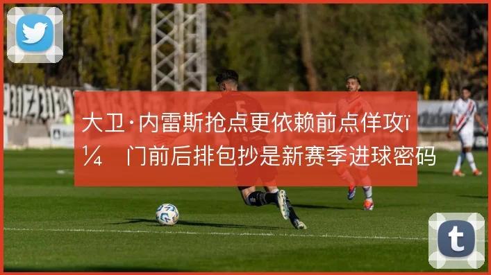 大卫·内雷斯抢点更依赖前点佯攻,门前后排包抄是新赛季进球密码
