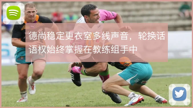 德尚稳定更衣室多线声音，轮换话语权始终掌握在教练组手中