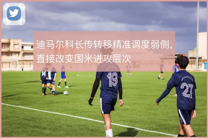迪马尔科长传转移精准调度弱侧,直接改变国米进攻层次