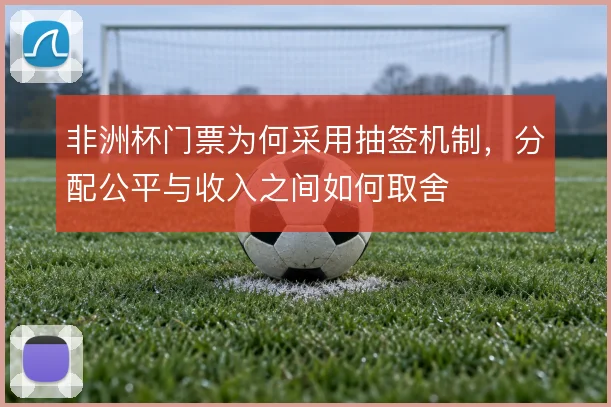 非洲杯门票为何采用抽签机制，分配公平与收入之间如何取舍