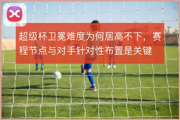 超级杯卫冕难度为何居高不下,赛程节点与对手针对性布置是关键