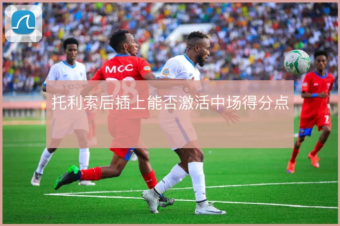 托利索后插上能否激活中场得分点