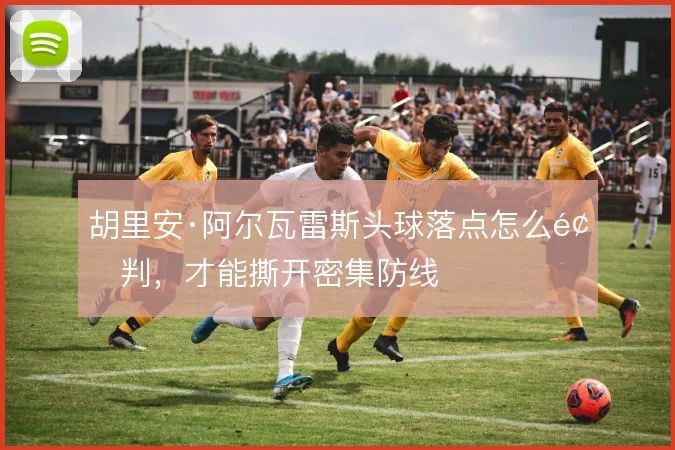胡里安·阿尔瓦雷斯头球落点怎么预判，才能撕开密集防线