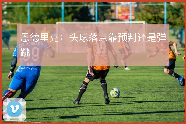 恩德里克：头球落点靠预判还是弹跳