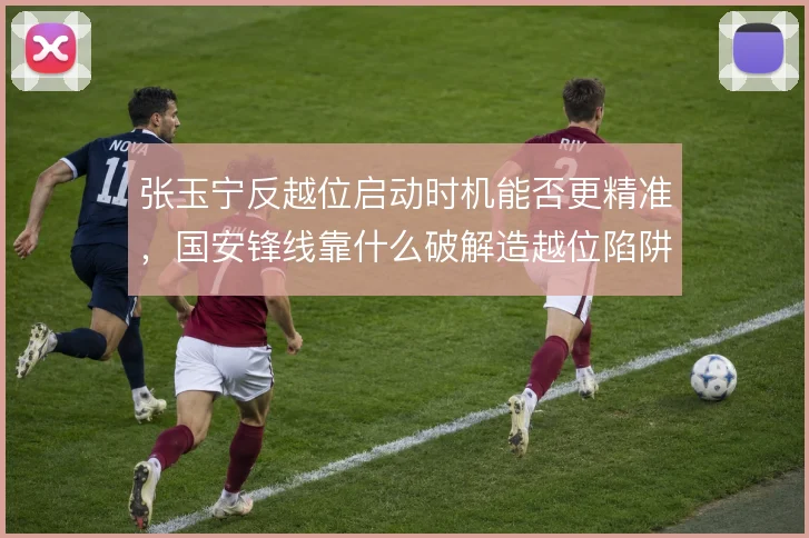 张玉宁反越位启动时机能否更精准，国安锋线靠什么破解造越位陷阱