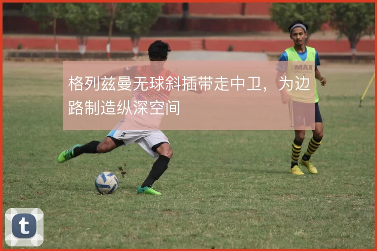 格列兹曼无球斜插带走中卫，为边路制造纵深空间
