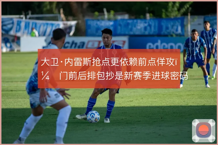 大卫·内雷斯抢点更依赖前点佯攻，门前后排包抄是新赛季进球密码