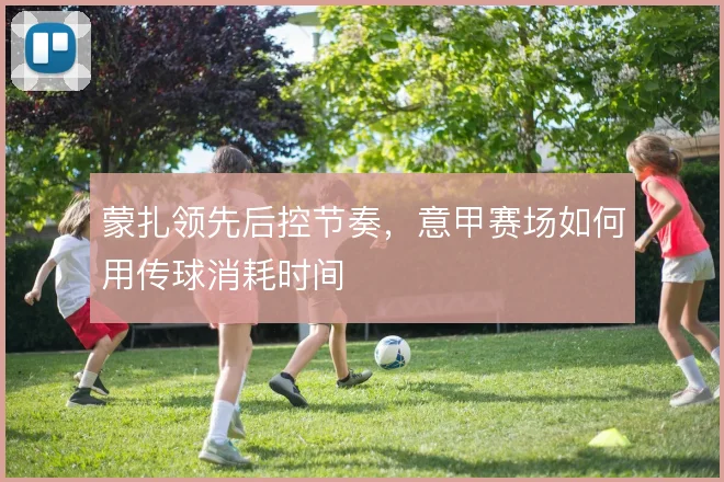蒙扎领先后控节奏，意甲赛场如何用传球消耗时间