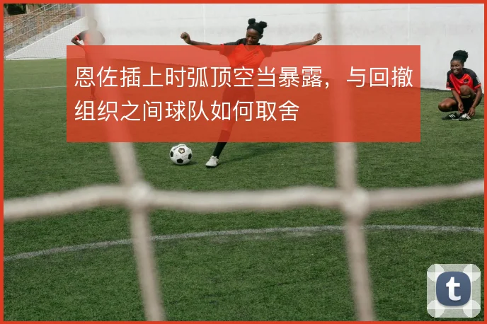 恩佐插上时弧顶空当暴露，与回撤组织之间球队如何取舍