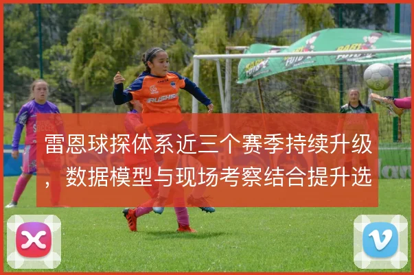 雷恩球探体系近三个赛季持续升级,数据模型与现场考察结合提升选材精度
