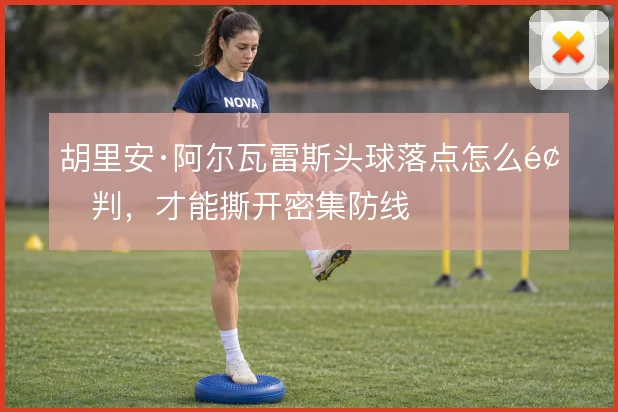 胡里安·阿尔瓦雷斯头球落点怎么预判，才能撕开密集防线