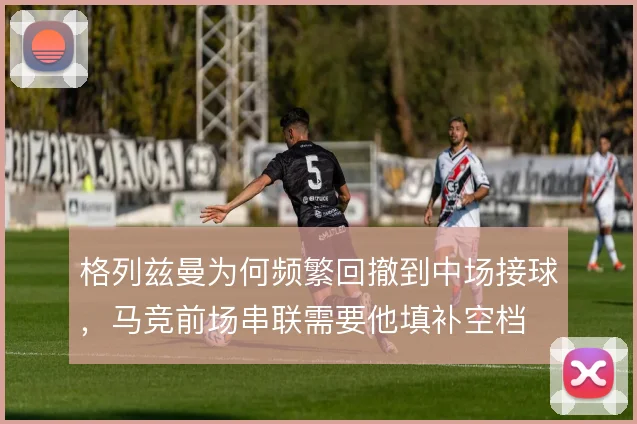 格列兹曼为何频繁回撤到中场接球,马竞前场串联需要他填补空档