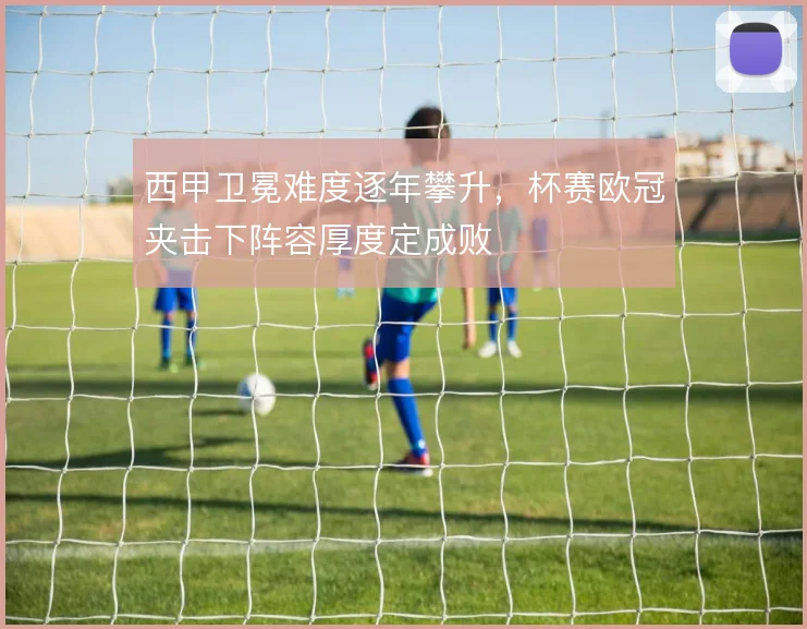 西甲卫冕难度逐年攀升，杯赛欧冠夹击下阵容厚度定成败