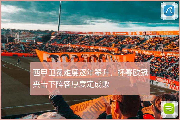 西甲卫冕难度逐年攀升，杯赛欧冠夹击下阵容厚度定成败