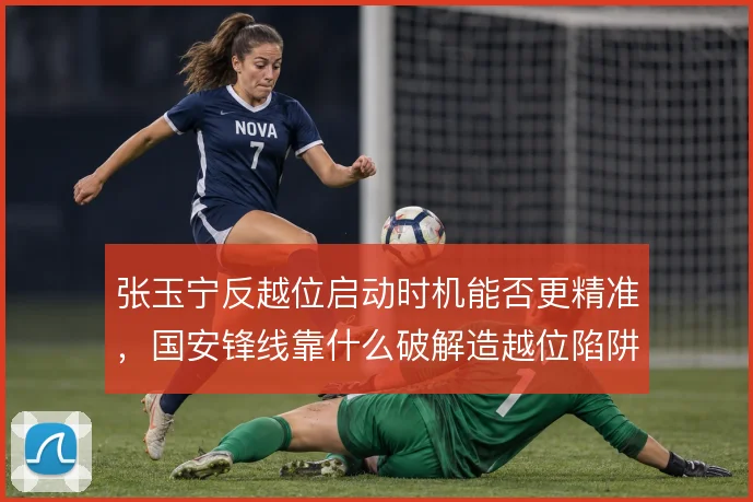 张玉宁反越位启动时机能否更精准，国安锋线靠什么破解造越位陷阱