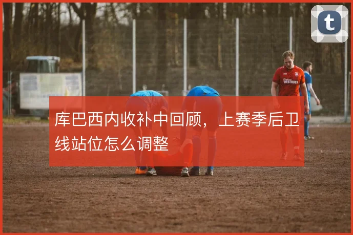 库巴西内收补中回顾，上赛季后卫线站位怎么调整